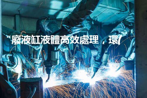 “廢液缸液體高效處理，環(huán)保新篇章開啟！”